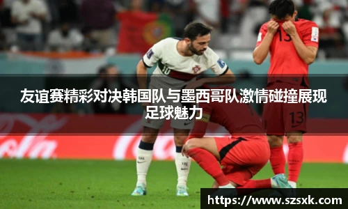 友谊赛精彩对决韩国队与墨西哥队激情碰撞展现足球魅力